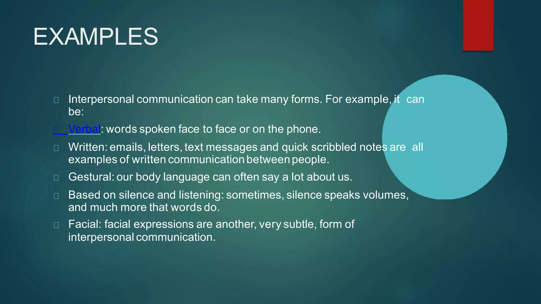 EXAMPLES
Interpersonal communication can take many forms. For example, it can
be:
Verbal: words spoken face to face or on the phone.
Written: emails, letters, text messages and quick scribbled notes are all
examples of written communication betweenpeople.
Gestural: our body language can often say a lot about us.
Based on silence and listening: sometimes, silence speaks volumes,
and much more that words do.
Facial: facial expressions are another, very subtle, form of
interpersonal communication.
 