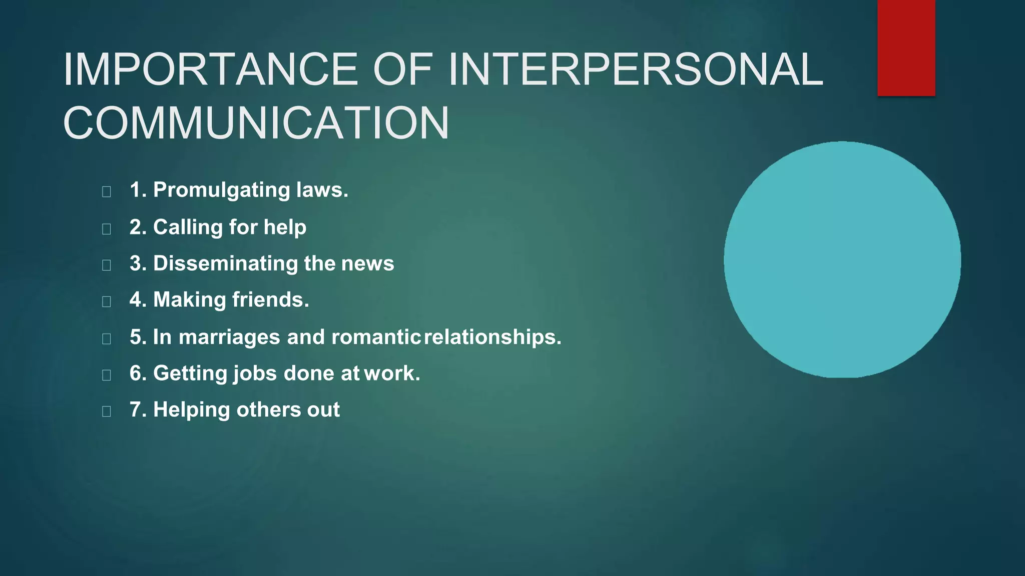 IMPORTANCE OF INTERPERSONAL
COMMUNICATION
1. Promulgating laws.
2. Calling for help
3. Disseminating the news
4. Making friends.
5. In marriages and romanticrelationships.
6. Getting jobs done at work.
7. Helping others out
 