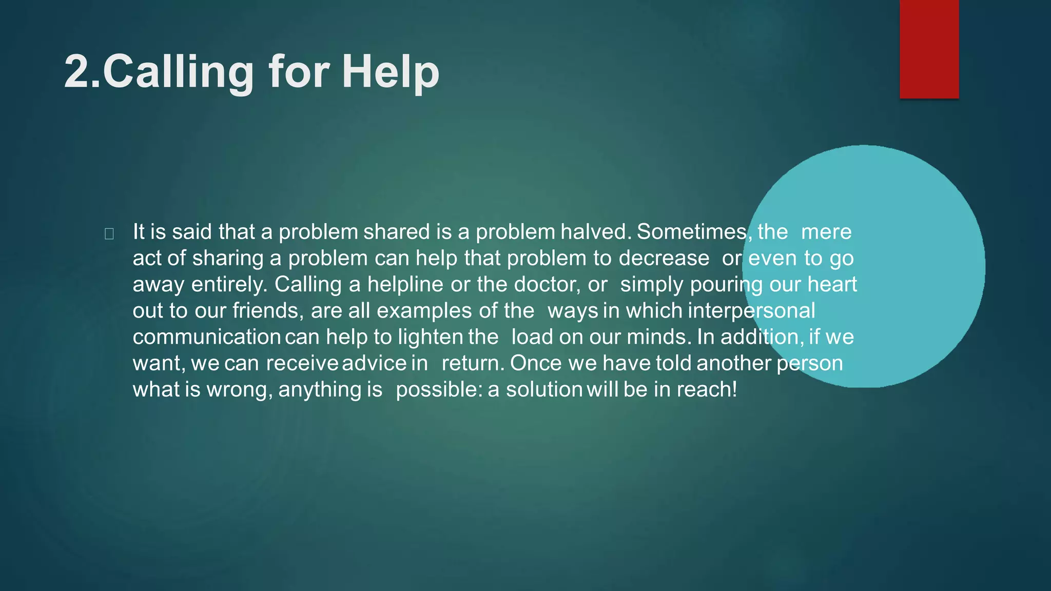 2.Calling for Help
It is said that a problem shared is a problem halved. Sometimes, the mere
act of sharing a problem can help that problem to decrease or even to go
away entirely. Calling a helpline or the doctor, or simply pouring our heart
out to our friends, are all examples of the ways in which interpersonal
communicationcan help to lighten the load on our minds. In addition, if we
want, we can receiveadvice in return. Once we have told another person
what is wrong, anything is possible: a solutionwill be in reach!
 