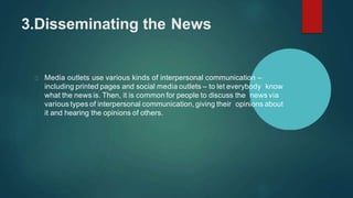 3.Disseminating the News
Media outlets use various kinds of interpersonal communication –
including printed pages and social media outlets – to let everybody know
what the news is. Then, it is common for people to discuss the news via
various types of interpersonal communication, giving their opinions about
it and hearing the opinions of others.
 