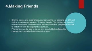 4.Making Friends
Sharing stories and experiences, and comparing our opinions on different
topics, is a very common way of making friends. Friendships are founded
on communication, and are friends are very often the people that we talk
to first about new developments in our lives.
Friendships may be said to be not only founded but sustained by
keeping the channels of communication open.
 