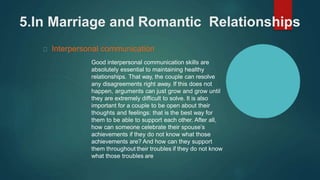 5.In Marriage and Romantic Relationships
Interpersonal communication
Good interpersonal communication skills are
absolutely essential to maintaining healthy
relationships. That way, the couple can resolve
any disagreements right away. If this does not
happen, arguments can just grow and grow until
they are extremely difficult to solve. It is also
important for a couple to be open about their
thoughts and feelings: that is the best way for
them to be able to support each other. After all,
how can someone celebrate their spouse’s
achievements if they do not know what those
achievements are? And how can they support
them throughout their troubles if they do not know
what those troubles are
 