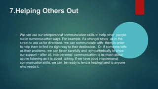 7.Helping Others Out
We can use our interpersonal communication skills to help other people
out in numerous other ways. For example, if a stranger stops us in the
street to ask us for directions, we can communicate with them in order
to help them to find the right way to their destination. Or, if someone tells
us their problems, we can listen carefully and sympathetically to show
our support – after all, interpersonal communication is as much about
active listening as it is about talking. If we have good interpersonal
communicationskills, we can be ready to lend a helping hand to anyone
who needs it.
 