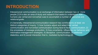 INTRODUCTION
Interpersonal communication is an exchange of information between two or more
people.[1] It is also an area of study and research that seeks to understand how
humans use verbal and nonverbal cues to accomplish a number of personal and
relational goals.
[1] Generally, interpersonal communication research has contributed to at least six
distinct categories of inquiry: 1) how humans adjust and adapt their verbal
communication and nonverbal communication during face-to-face communication, 2)
the processes of message production, 3) how uncertainty influences our behavior and
information-management strategies, 4) deceptive communication, 5) relational
dialectics, and 6) social interaction that is mediated bytechnology.[2]
 