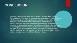 CONCLUSION
Interpersonal communication is both a useful tool and a joy in itself.
Communication with another person and sharing thoughts and feelings
with them can give us plenty of positive feelingsand can also help to
relieve our troubles and worries. In addition, interpersonal
communication is also very useful for holding society together – for
example, by disseminating news items that are of interest to citizens or
by ensuring that everyone in a society knows what the law is. Are there
any ways in which you might be able to improveyour interpersonal
communication skills? You never know when you might need them in
order to help out one of your fellow human beings.
 