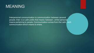 MEANING
Interpersonal communication is communication between several
people. Inter- is a Latin prefix that means ‘between’, whilst personal
means pertaining to people. Communication comes from the Latin verb
communicationwhich means to share.
 