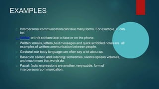 EXAMPLES
Interpersonal communication can take many forms. For example, it can
be:
Verbal: words spoken face to face or on the phone.
Written: emails, letters, text messages and quick scribbled notes are all
examples of written communication betweenpeople.
Gestural: our body language can often say a lot about us.
Based on silence and listening: sometimes, silence speaks volumes,
and much more that words do.
Facial: facial expressions are another, very subtle, form of
interpersonal communication.
 
