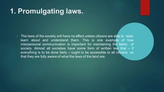 1. Promulgating laws.
The laws of the society will have no effect unless citizens are able to read,
learn about and understand them. This is one example of how
interpersonal communication is important for maintaining the fabric of
society. Almost all societies have some form of written law that – if
everything is to be done fairly – ought to be accessible to all citizens so
that they are fully aware of what the laws of the land are.
 