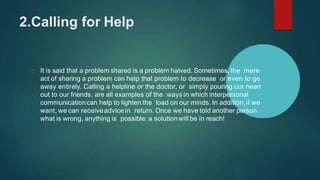 2.Calling for Help
It is said that a problem shared is a problem halved. Sometimes, the mere
act of sharing a problem can help that problem to decrease or even to go
away entirely. Calling a helpline or the doctor, or simply pouring our heart
out to our friends, are all examples of the ways in which interpersonal
communicationcan help to lighten the load on our minds. In addition, if we
want, we can receiveadvice in return. Once we have told another person
what is wrong, anything is possible: a solutionwill be in reach!
 