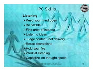 IPC Skills
Listening
ØKeep your mind open
ØBe flexible
ØFind area of interest
ØListen to ideas
ØJudge content, not delivery
ØResist distractions
ØHold your fire
ØWork at listening
ØCapitalize on thought speed
      SIHFW: an ISO 9001: 2008 certified Institution   13
 