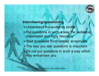 Interviewing/questioning
 ØUnderstand the audience profile
 ØPut questions in such a way the audience
  understand and reply favorably
 ØStart questions from simpler to complex
 ØThe way you ask questions is important
 ØDo not put questions in such a way which
  may embarrass you


       SIHFW: an ISO 9001: 2008 certified Institution   15
 