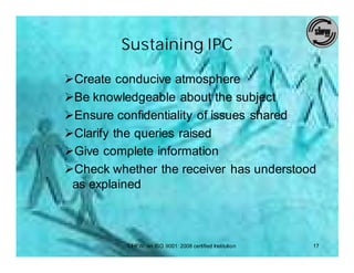 Sustaining IPC

ØCreate conducive atmosphere
ØBe knowledgeable about the subject
ØEnsure confidentiality of issues shared
ØClarify the queries raised
ØGive complete information
ØCheck whether the receiver has understood
 as explained



          SIHFW: an ISO 9001: 2008 certified Institution   17
 