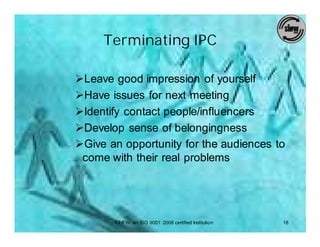 Terminating IPC

ØLeave good impression of yourself
ØHave issues for next meeting
ØIdentify contact people/influencers
ØDevelop sense of belongingness
ØGive an opportunity for the audiences to
 come with their real problems




       SIHFW: an ISO 9001: 2008 certified Institution   18
 