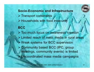 Socio-Economic and Infrastructure
Ø Transport constraints
Ø Households with food insecurity

BCC
Ø Too much focus on awareness creation
Ø Limited reach of mass media in rural areas
Ø Weak systems for BCC supervision
Ø Community based BCC (IPC, group
  meetings, community events) is limited
Ø Uncoordinated mass media campaigns

          SIHFW: an ISO 9001: 2008 certified Institution   21
 