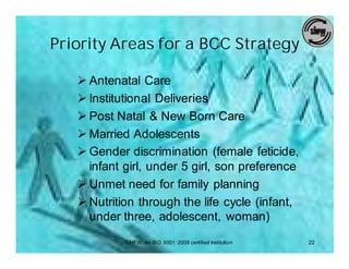 Priority Areas for a BCC Strategy

   Ø Antenatal Care
   Ø Institutional Deliveries
   Ø Post Natal & New Born Care
   Ø Married Adolescents
   Ø Gender discrimination (female feticide,
     infant girl, under 5 girl, son preference
   Ø Unmet need for family planning
   Ø Nutrition through the life cycle (infant,
     under three, adolescent, woman)
            SIHFW: an ISO 9001: 2008 certified Institution   22
 