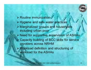 Ø Routine immunization
Ø Hygiene and safe water practices
Ø Marginalized groups and households
  including urban poor
Ø Need for supportive supervision of ASHAs
Ø Capacity building of BCC skills for service
  providers across NRHM
Ø Workload definition and structuring of
  workload for the ASHAs


           SIHFW: an ISO 9001: 2008 certified Institution   23
 