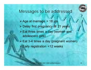 Messages to be addressed

Ø Age at marriage > 18 yrs
Ø Delay first pregnancy till 21 years
Ø Eat three times a day (women and
  adolescent girls)
Ø Eat 3-4 times a day (pregnant women)
Ø Early registration <12 weeks




         SIHFW: an ISO 9001: 2008 certified Institution   24
 