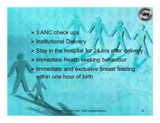 Ø 3 ANC check ups
Ø Institutional Delivery
Ø Stay in the hospital for 24 hrs after delivery
Ø Immediate health seeking behaviour
Ø Immediate and exclusive breast feeding
  within one hour of birth




           SIHFW: an ISO 9001: 2008 certified Institution   25
 