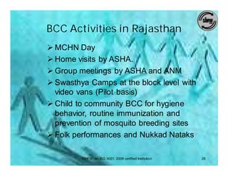 BCC Activities in Rajasthan
Ø MCHN Day
Ø Home visits by ASHA.
Ø Group meetings by ASHA and ANM
Ø Swasthya Camps at the block level with
  video vans (Pilot basis)
Ø Child to community BCC for hygiene
  behavior, routine immunization and
  prevention of mosquito breeding sites
Ø Folk performances and Nukkad Nataks

         SIHFW: an ISO 9001: 2008 certified Institution   28
 