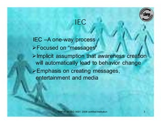IEC

IEC –A one-way process
ØFocused on “messages”
ØImplicit assumption that awareness creation
 will automatically lead to behavior change
ØEmphasis on creating messages,
 entertainment and media




         SIHFW: an ISO 9001: 2008 certified Institution   3
 