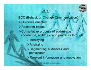 BCC
BCC (Behaviour Change Communication)
ØOutcome oriented
ØResearch-based
ØConsultative process of addressing
 knowledge, attitudes, and practices through
     ØIdentifying
     ØAnalyzing
     ØSegmenting audiences and
      participants
     ØRelevant information and motivation
         SIHFW: an ISO 9001: 2008 certified Institution   4
 