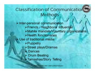 Classification of Communication
             Methods
Ø Inter-personal communication
      ØFriends / Neighbors/ Influential
      ØMahila mandals/Voluntary organizations
      ØHealth functionaries
Ø Use of traditional media
      ØPuppetry
      ØStreet plays/Dramas
      Ø Dances
      Ø Drum Beating
      ØTamashas/Story Telling
           SIHFW: an ISO 9001: 2008 certified Institution   8
 