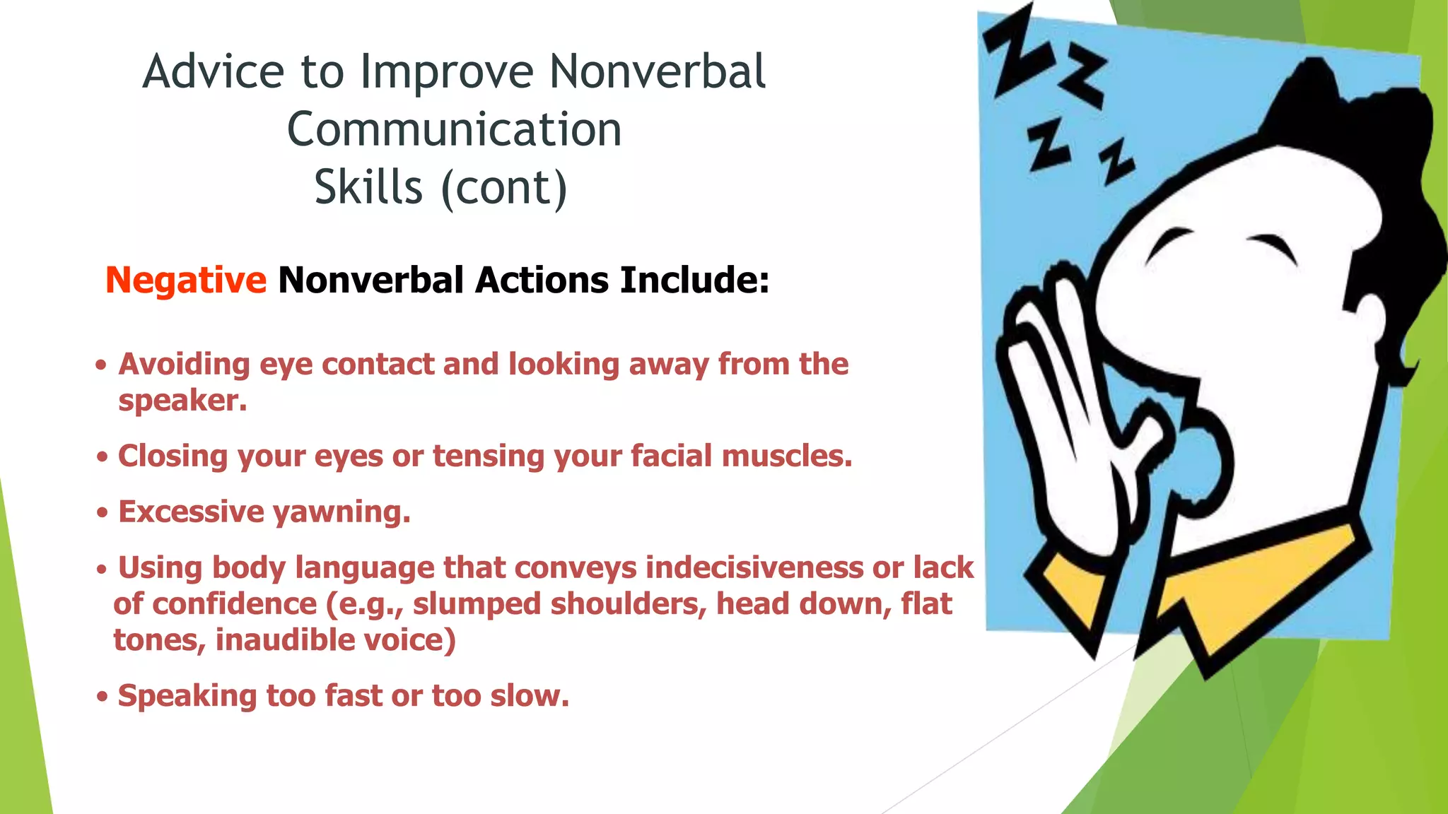 Advice to Improve Nonverbal
Communication
Skills (cont)
Negative Nonverbal Actions Include:
• Avoiding eye contact and looking away from the
speaker.
• Closing your eyes or tensing your facial muscles.
• Excessive yawning.
• Using body language that conveys indecisiveness or lack
of confidence (e.g., slumped shoulders, head down, flat
tones, inaudible voice)
• Speaking too fast or too slow.
 