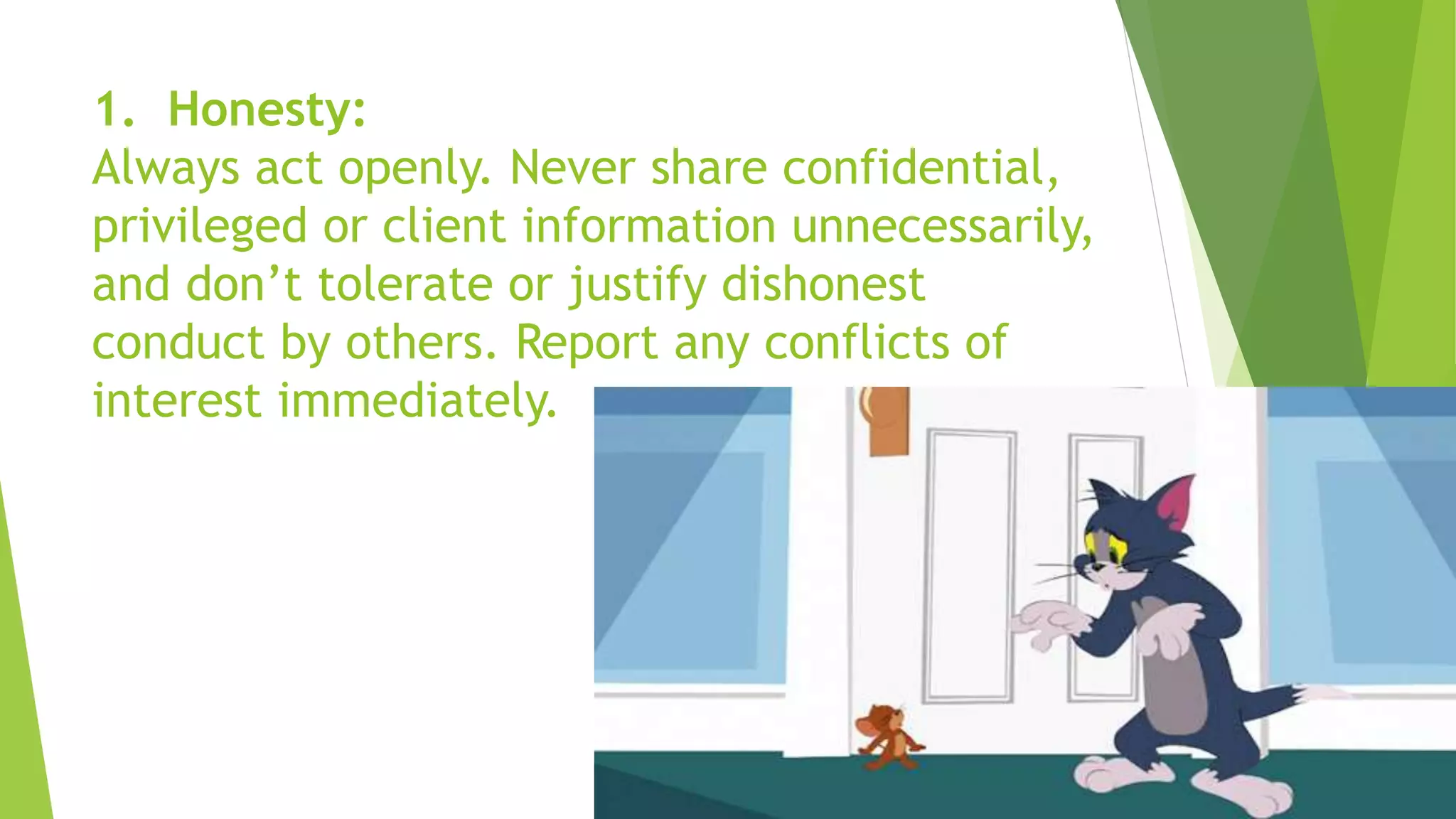 1. Honesty:
Always act openly. Never share confidential,
privileged or client information unnecessarily,
and don’t tolerate or justify dishonest
conduct by others. Report any conflicts of
interest immediately.
 