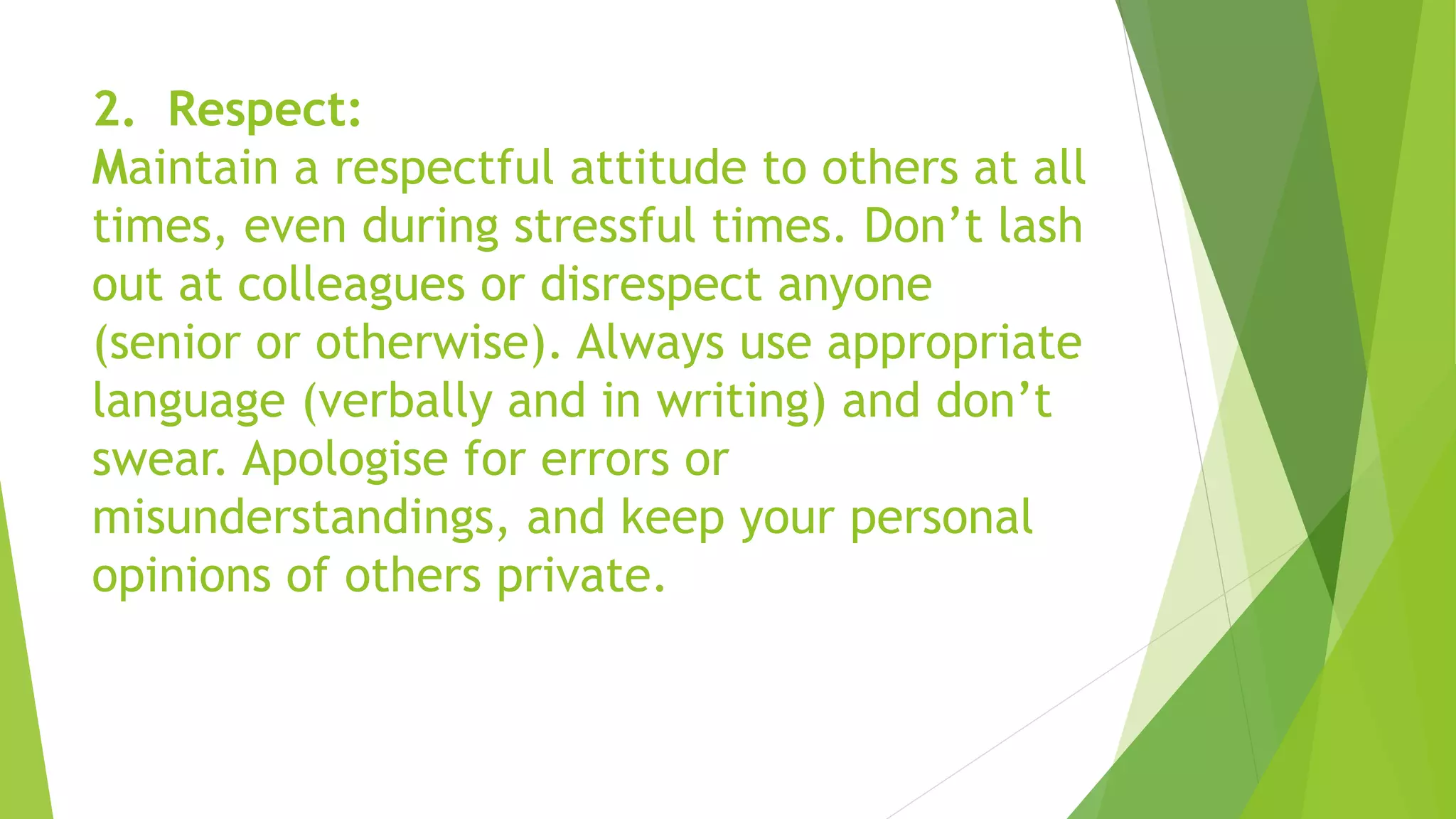 2. Respect:
Maintain a respectful attitude to others at all
times, even during stressful times. Don’t lash
out at colleagues or disrespect anyone
(senior or otherwise). Always use appropriate
language (verbally and in writing) and don’t
swear. Apologise for errors or
misunderstandings, and keep your personal
opinions of others private.
 