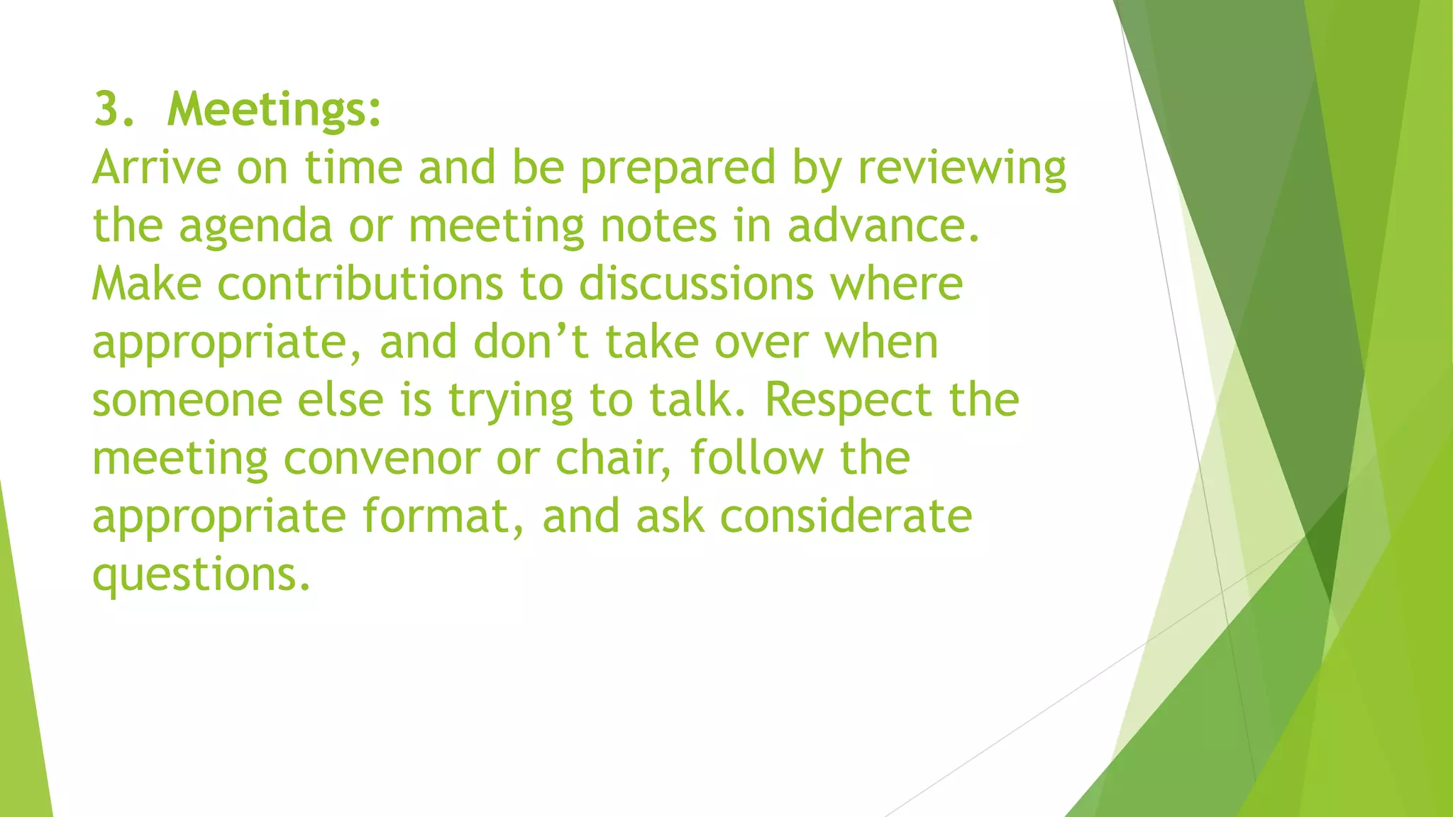 3. Meetings:
Arrive on time and be prepared by reviewing
the agenda or meeting notes in advance.
Make contributions to discussions where
appropriate, and don’t take over when
someone else is trying to talk. Respect the
meeting convenor or chair, follow the
appropriate format, and ask considerate
questions.
 