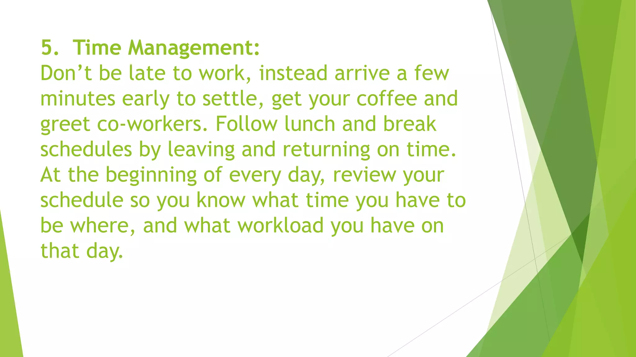 5. Time Management:
Don’t be late to work, instead arrive a few
minutes early to settle, get your coffee and
greet co-workers. Follow lunch and break
schedules by leaving and returning on time.
At the beginning of every day, review your
schedule so you know what time you have to
be where, and what workload you have on
that day.
 