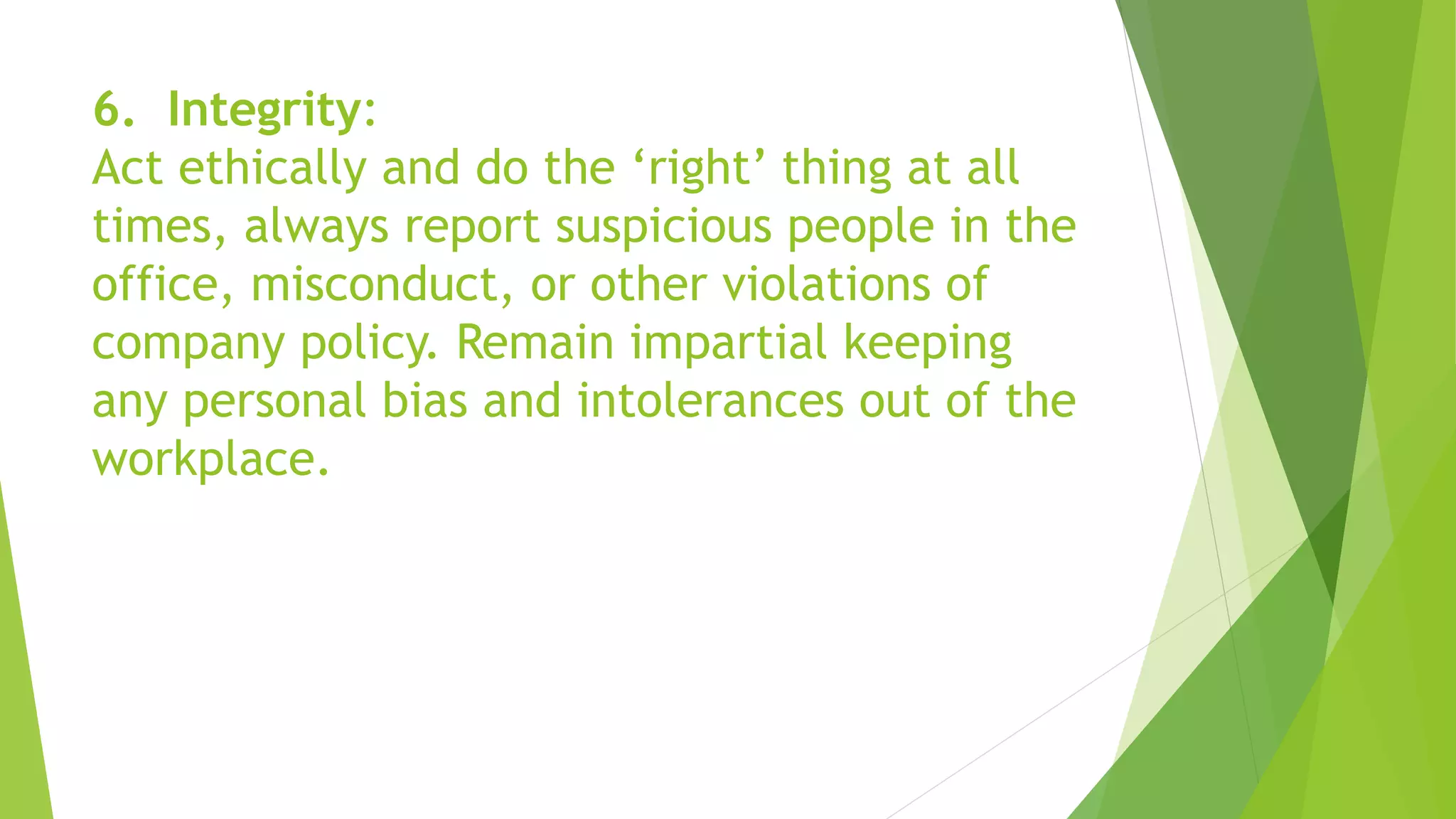 6. Integrity:
Act ethically and do the ‘right’ thing at all
times, always report suspicious people in the
office, misconduct, or other violations of
company policy. Remain impartial keeping
any personal bias and intolerances out of the
workplace.
 