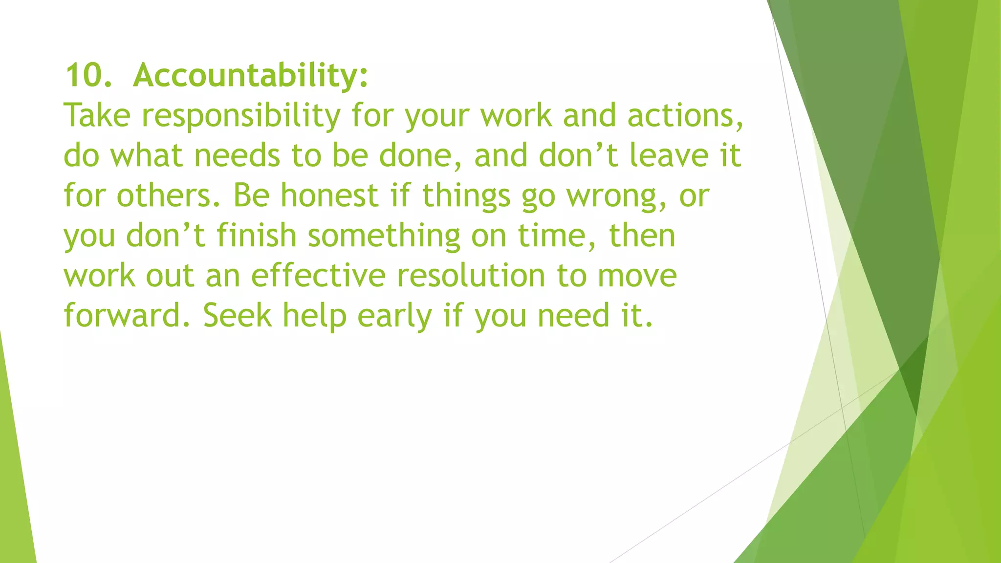10. Accountability:
Take responsibility for your work and actions,
do what needs to be done, and don’t leave it
for others. Be honest if things go wrong, or
you don’t finish something on time, then
work out an effective resolution to move
forward. Seek help early if you need it.
 