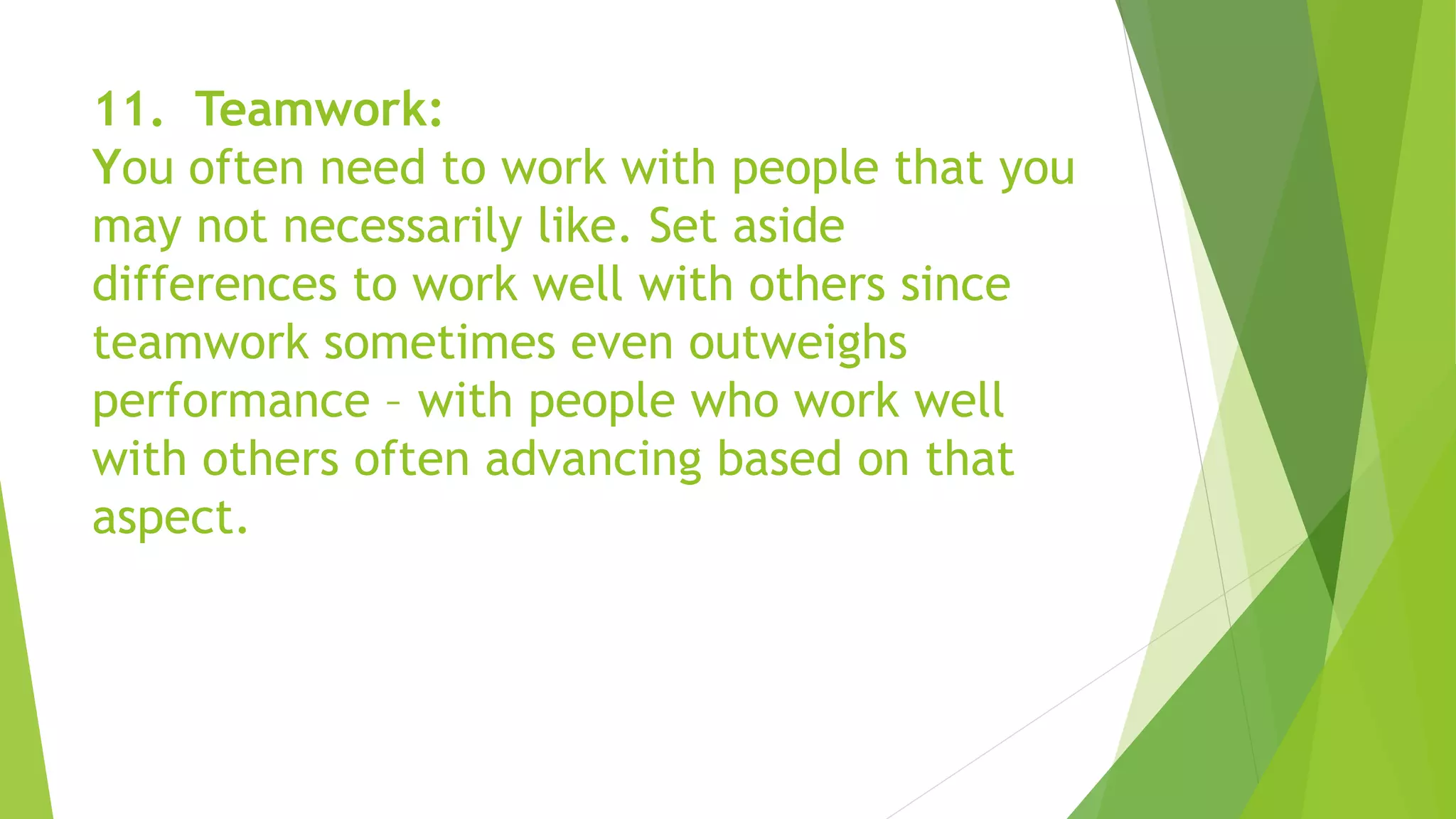 11. Teamwork:
You often need to work with people that you
may not necessarily like. Set aside
differences to work well with others since
teamwork sometimes even outweighs
performance – with people who work well
with others often advancing based on that
aspect.
 