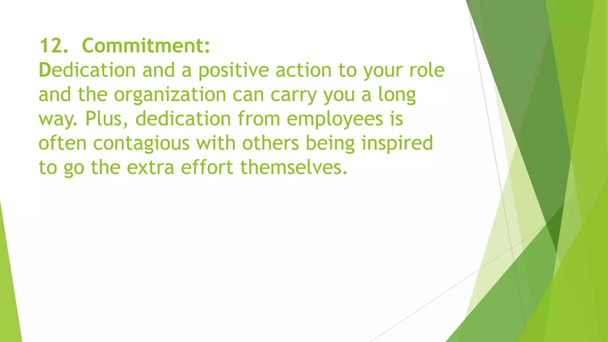 12. Commitment:
Dedication and a positive action to your role
and the organization can carry you a long
way. Plus, dedication from employees is
often contagious with others being inspired
to go the extra effort themselves.
 