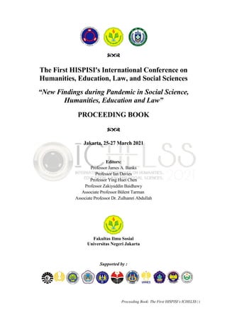 Proceeding Book: The First HISPISI’s ICHELSS | i

The First HISPISI's International Conference on
Humanities, Education, Law, and Social Sciences
“New Findings during Pandemic in Social Science,
Humanities, Education and Law”
PROCEEDING BOOK

Jakarta, 25-27 March 2021
Editors:
Professor James A. Banks
Professor Ian Davies
Professor Ying Huei Chen
Professor Zakiyuddin Baidhawy
Associate Professor Bülent Tarman
Associate Professor Dr. Zulhamri Abdullah
Fakultas Ilmu Sosial
Universitas Negeri Jakarta
Supported by :
La
 