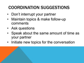 COORDINATION SUGGESTIONS
• Don’t interrupt your partner
• Maintain topics & make follow-up
comments
• Ask questions
• Speak about the same amount of time as
your partner
• Initiate new topics for the conversation