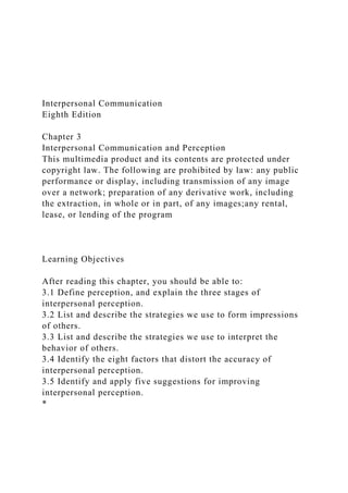 Interpersonal Communication
Eighth Edition
Chapter 3
Interpersonal Communication and Perception
This multimedia product and its contents are protected under
copyright law. The following are prohibited by law: any public
performance or display, including transmission of any image
over a network; preparation of any derivative work, including
the extraction, in whole or in part, of any images;any rental,
lease, or lending of the program
Learning Objectives
After reading this chapter, you should be able to:
3.1 Define perception, and explain the three stages of
interpersonal perception.
3.2 List and describe the strategies we use to form impressions
of others.
3.3 List and describe the strategies we use to interpret the
behavior of others.
3.4 Identify the eight factors that distort the accuracy of
interpersonal perception.
3.5 Identify and apply five suggestions for improving
interpersonal perception.
*
 