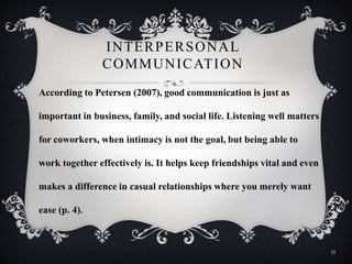 INTERPERSONAL
COMMUNICATION
According to Petersen (2007), good communication is just as
important in business, family, and social life. Listening well matters
for coworkers, when intimacy is not the goal, but being able to
work together effectively is. It helps keep friendships vital and even
makes a difference in casual relationships where you merely want
ease (p. 4).
11
 