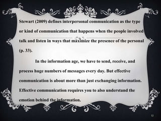 Stewart (2009) defines interpersonal communication as the type
or kind of communication that happens when the people involved
talk and listen in ways that maximize the presence of the personal
(p. 33).
In the information age, we have to send, receive, and
process huge numbers of messages every day. But effective
communication is about more than just exchanging information.
Effective communication requires you to also understand the
emotion behind the information.
12
 