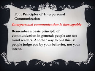 Four Principles of Interpersonal
Communication
Remember a basic principle of
communication in general: people are not
mind readers. Another way to put this is:
people judge you by your behavior, not your
intent.
Interpersonal communication is inescapable
 