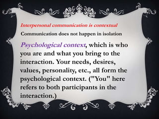 Interpersonal communication is contextual
Communication does not happen in isolation
Psychological context, which is who
you are and what you bring to the
interaction. Your needs, desires,
values, personality, etc., all form the
psychological context. ("You" here
refers to both participants in the
interaction.)
 