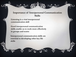 Importance of Interpersonal Communication
Skills
Listening is a vital interpersonal
communication skill
Good interpersonal communication
skills enable us to work more effectively
in groups and teams
Interpersonal communication skills are
essential to developing other key life
skills
 