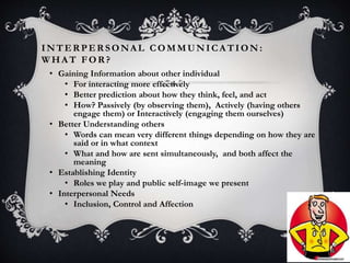 INTER PER SONAL COMMUNICA TION :
W HA T FOR ?
3
• Gaining Information about other individual
• For interacting more effectively
• Better prediction about how they think, feel, and act
• How? Passively (by observing them), Actively (having others
engage them) or Interactively (engaging them ourselves)
• Better Understanding others
• Words can mean very different things depending on how they are
said or in what context
• What and how are sent simultaneously, and both affect the
meaning
• Establishing Identity
• Roles we play and public self-image we present
• Interpersonal Needs
• Inclusion, Control and Affection
 