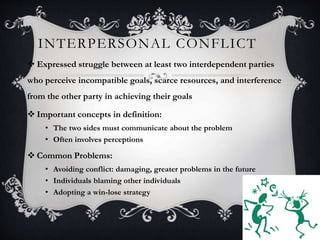 INTERPERSONAL CONFLICT
4
 Expressed struggle between at least two interdependent parties
who perceive incompatible goals, scarce resources, and interference
from the other party in achieving their goals
 Important concepts in definition:
• The two sides must communicate about the problem
• Often involves perceptions
 Common Problems:
• Avoiding conflict: damaging, greater problems in the future
• Individuals blaming other individuals
• Adopting a win-lose strategy
 