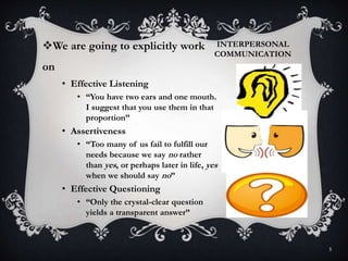 INTERPERSONAL
COMMUNICATION
5
We are going to explicitly work
on
• Effective Listening
• “You have two ears and one mouth.
I suggest that you use them in that
proportion”
• Assertiveness
• “Too many of us fail to fulfill our
needs because we say no rather
than yes, or perhaps later in life, yes
when we should say no”
• Effective Questioning
• “Only the crystal-clear question
yields a transparent answer”
 