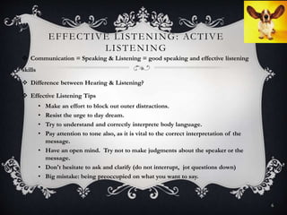 EFFECTIVE LISTENING: ACTIVE
LISTENING
 Communication = Speaking & Listening = good speaking and effective listening
skills
 Difference between Hearing & Listening?
 Effective Listening Tips
• Make an effort to block out outer distractions.
• Resist the urge to day dream.
• Try to understand and correctly interprete body language.
• Pay attention to tone also, as it is vital to the correct interpretation of the
message.
• Have an open mind. Try not to make judgments about the speaker or the
message.
• Don't hesitate to ask and clarify (do not interrupt, jot questions down)
• Big mistake: being preoccupied on what you want to say.
6
 