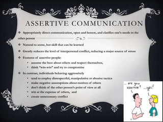ASSERTIVE COMMUNICATION
7
 Appropriately direct communication, open and honest, and clarifies one’s needs to the
other person
 Natural to some, but skill that can be learned
 Greatly reduces the level of interpersonal conflict, reducing a major source of stress
 Features of assertive people:
• assume the best about others and respect themselves,
• think “win-win” and try to compromise
 In contrast, individuals behaving aggressively
• tend to employ disrespectful, manipulative or abusive tactics
• make negative assumptions about motives of others
• don’t think of the other person’s point of view at all
• win at the expense of others, and
• create unnecessary conflict
 