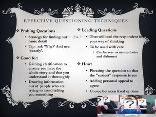 EFFECTIVE QUESTIONING TECHNIQUES
9
 Probing Questions
• Strategy for finding out
more detail
• Tip: ask ‘Why?’ And use
‘exactly’.
 Good for:
• Gaining clarification to
ensure you have the
whole story and that you
understand it thoroughly
• Drawing information
out of people who are
trying to avoid telling
you something
 Leading Questions
• That will lead the respondent in
your way of thinking
• To be used with care
• Can be seen as manipulative
and dishonest
 How:
• Phrasing the question so that
the "easiest" response is yes
• Adding personal appeal to
agree
• Choice between fixed options
 