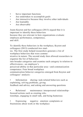 • Serve important functions
• Are undertaken to accomplish goals
• Are interactive because they involve other individuals
• Are learnable
• Are observable
Joann Keyton and her colleagues (2013) argued that it is
important to identify these behaviors
because they are relevant to how organizations evaluate
employee performance, competence,
and skill.
To identify these behaviors in the workplace, Keyton and
colleagues (2013) conducted two stud-
ies. The first study helped researchers generate a list of
workplace behaviors that were commu-
nicative in nature. The second study then allowed researchers to
organize the list of behaviors
into broader categories and examine each category in relation to
effectiveness—an employee’s
perceived ability in that particular area—and communication
competence. Four broad workplace
communication behavior categories emerged from Keyton and
colleagues’ analysis:
• Information sharing: task-related behaviors such as
explaining, solving problems, giving
feedback and advice, and asking and answering questions
• Relational maintenance: interpersonal relationship-
focused actions such as creating rela-
tionships, engaging in small talk, and being humorous
• Expressing negative emotion: complaints or
frustrations about work or the workplace
 